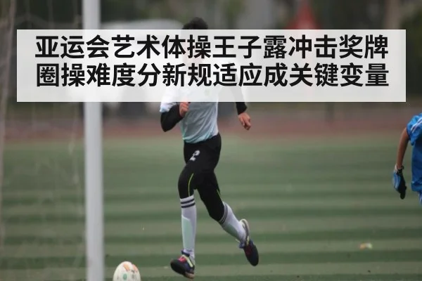 亚运会艺术体操王子露冲击奖牌 圈操难度分新规适应成关键变量