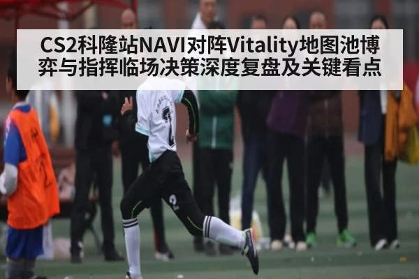 CS2科隆站NAVI对阵Vitality地图池博弈与指挥临场决策深度复盘及关键看点
